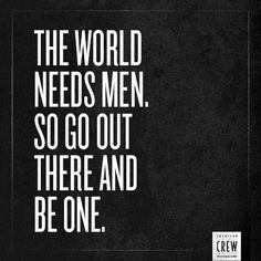 the world needs men, so go out there and be one. More