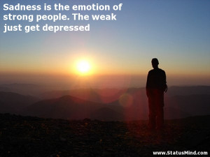 Sadness is the emotion of strong people. The weak just get depressed