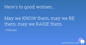 ... to good women... May we KNOW them, may we BE them, may we RAISE them