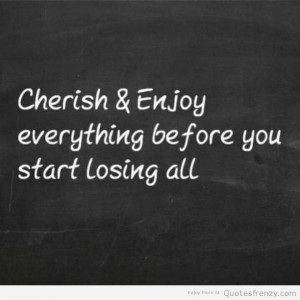 Cherish & enjoy everything before you start losing all