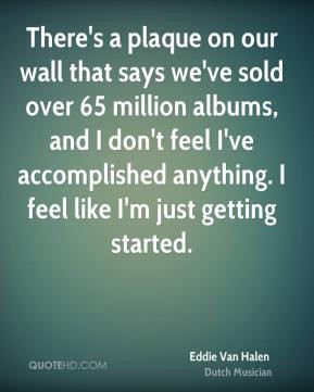 ... anything. I feel like I'm just getting started. - Eddie Van Halen