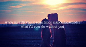 ... with you it sometimes make me wonder what I’d ever do without you
