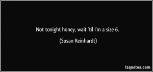 Not tonight honey, wait 'til I'm a size 6. - Susan Reinhardt