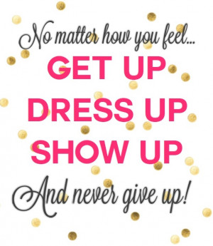 No matter how you feel, get up, dress up, show up, and never give up ...