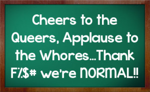 Cheers to the Queers, Applause to the Whores...Thank F%$# we're NORMAL ...