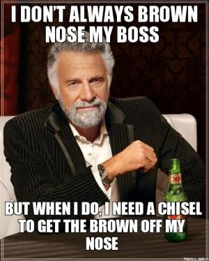 ... brown nose my bossBut when I do, I need a chisel to get the brown off