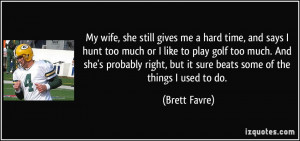 My wife, she still gives me a hard time, and says I hunt too much or I ...