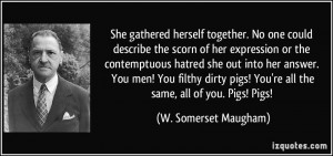 ... ! You're all the same, all of you. Pigs! Pigs! - W. Somerset Maugham