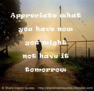 Appreciate what you have now you might not have it tomorrow