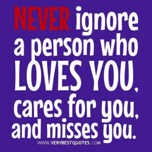 Never ignore a person who loves you cares for you and misses you.
