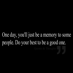 One day, you'll just be a memory to some people. Do your best to be a ...