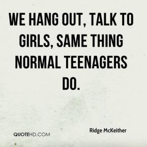 ... - We hang out, talk to girls, same thing normal teenagers do