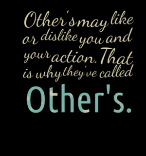 Other's may like or dislike you and your action. That is why they've ...