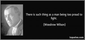 ... is such thing as a man being too proud to fight. - Woodrow Wilson
