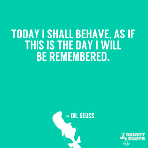 ... behave, as if this is the day I will be remembered.” ~ Dr. Seuss
