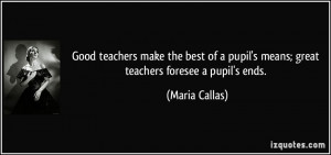 ... pupil's means; great teachers foresee a pupil's ends. - Maria Callas