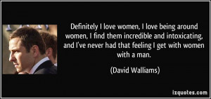 love being around women, I find them incredible and intoxicating ...