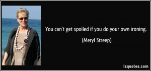 You can't get spoiled if you do your own ironing. - Meryl Streep