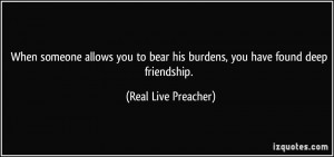 ... bear his burdens, you have found deep friendship. - Real Live Preacher