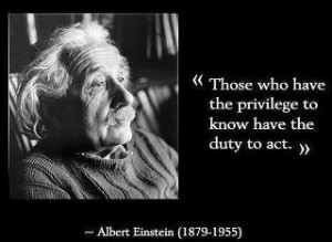 Those who have the privilege to know, have the duty to act. Albert ...
