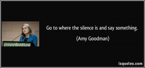 Go to where the silence is and say something. - Amy Goodman
