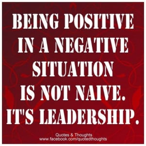 Being positive in a negative situation is not naive. It's leadership.