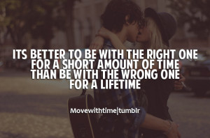 Its better to be with the right one for a short amount of time. Than ...