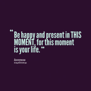 Be happy and present in THIS MOMENT, for this moment is your life.