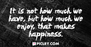 It is not how much we have, but how much we enjoy, that makes ...