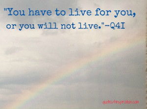 You have to live for you, or else you will not LIVE