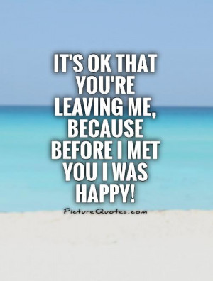 ... you're leaving me, because before I met you I was happy! Picture Quote