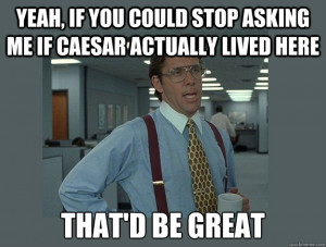 Yeah, if you could stop asking me if caesar actually lived here That'd ...