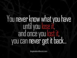 you never know what you have until you lose it and once you lose it ...