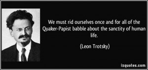 ... Quaker-Papist babble about the sanctity of human life. - Leon Trotsky