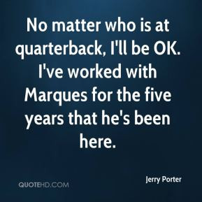 No matter who is at quarterback, I'll be OK. I've worked with Marques ...