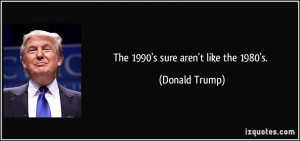 The 1990's sure aren't like the 1980's. - Donald Trump