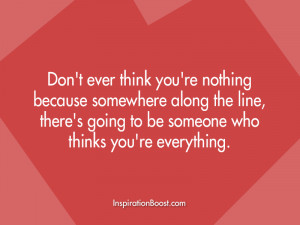 Don’t ever think you’re nothing because somewhere along the line ...