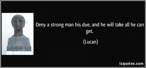 Deny a strong man his due, and he will take all he can get. - Lucan