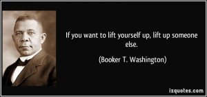 ... want to lift yourself up, lift up someone else. - Booker T. Washington