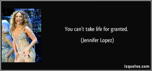 You can't take life for granted. - Jennifer Lopez