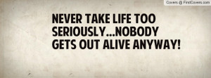 never take life too seriously...nobody gets out alive anyway ...