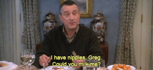 have nipples, Greg. Could you milk me?