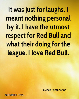 It was just for laughs. I meant nothing personal by it. I have the ...