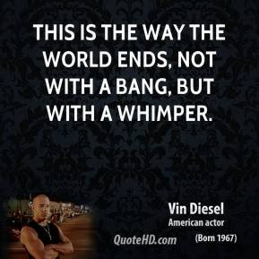 ... way the world ends, not with a bang, but with a whimper. - Vin Diesel