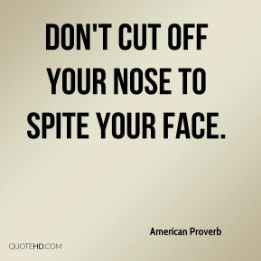 American Proverb - Don't cut off your nose to spite your face.