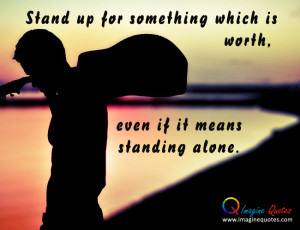 Stand Up for something which is worth, even if it means standing alone ...