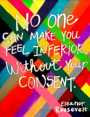 ... one can make you feel inferior Without your CONSENT- Eleanor Roosevelt