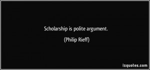 Scholarship is polite argument. - Philip Rieff