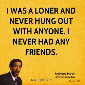 was a loner and never hung out with anyone. I never had any friends.