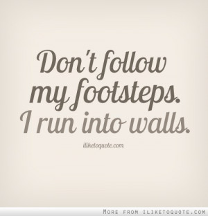 Don't follow in my footsteps. I run into walls.